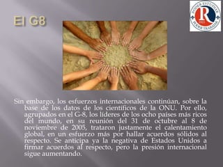 El G8 Sin embargo, los esfuerzos internacionales continúan, sobre la base de los datos de los científicos de la ONU. Por ello, agrupados en el G-8, los líderes de los ocho países más ricos del mundo, en su reunión del 31 de octubre al 8 de noviembre de 2005, trataron justamente el calentamiento global, en un esfuerzo más por hallar acuerdos sólidos al respecto. Se anticipa ya la negativa de Estados Unidos a firmar acuerdos al respecto, pero la presión internacional sigue aumentando. 