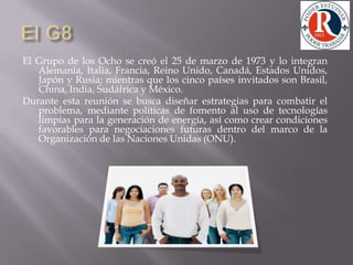 El G8 El Grupo de los Ocho se creó el 25 de marzo de 1973 y lo integran Alemania, Italia, Francia, Reino Unido, Canadá, Estados Unidos, Japón y Rusia; mientras que los cinco países invitados son Brasil, China, India, Sudáfrica y México. Durante esta reunión se busca diseñar estrategias para combatir el problema, mediante políticas de fomento al uso de tecnologías limpias para la generación de energía, así como crear condiciones favorables para negociaciones futuras dentro del marco de la Organización de las Naciones Unidas (ONU). 