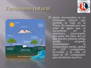Fenómeno naturalEl efecto invernadero es un fenómeno natural que permite la vida en la Tierra. Es causado por una serie de gases que se encuentran en la atmósfera, provocando que parte del calor del sol que nuestro planeta refleja quede atrapado manteniendo la temperatura media global en +15º centígrados, favorable a la vida, en lugar de -18 º centígrados, que resultarían nocivos. 