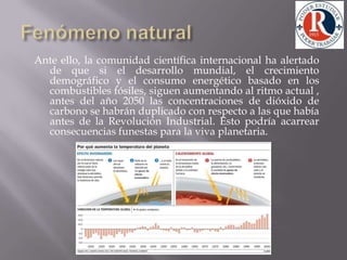 Fenómeno natural Ante ello, la comunidad científica internacional ha alertado de que si el desarrollo mundial, el crecimiento demográfico y el consumo energético basado en los combustibles fósiles, siguen aumentando al ritmo actual , antes del año 2050 las concentraciones de dióxido de carbono se habrán duplicado con respecto a las que había antes de la Revolución Industrial. Esto podría acarrear consecuencias funestas para la viva planetaria.