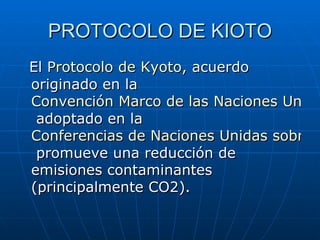 PROTOCOLO DE KIOTO El  Protocolo de Kyoto , acuerdo originado en la  Convención Marco de las Naciones Unidas sobre el Cambio Climático  adoptado en la  Conferencias de Naciones Unidas sobre el Medio Ambiente y el Desarrollo  promueve una reducción de emisiones contaminantes (principalmente CO2).  
