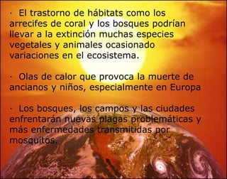Una atmósfera más calurosa podría provocar que el hielo cerca de los polos se derritiera y se deterioren los glaciares, La cantidad de agua resultante elevaría el nivel del mar.·  Deforestación que aumenta o hace surgir desiertos.·  Huracanes, ciclones, el calentamiento hace con que se evapore más agua de los océanos potenciando estos tipos de catástrofes; ·  El aumento en los niveles del mar producirá inundaciones costeras.