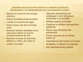 ¿Podemos hacer algo para reducir la emisión de gases deinvernadero y las consecuencias del calentamiento global?Reducir el consumo de energía eléctricaUtilizar bombillas fluorescentesLimitar el consumo de aguaHacer mayor uso de la energía solarSembrar árboles alrededor de la casa para reducir el uso de  condicionadores de aireReciclar envases de aluminio, plástico y vidrio, así como elcartón y el papelAdquirir productos sin empaque o con empaque reciclado o reciclableUtilizar papel reciclado Caminar o utilizar transportes públicosHacer uso eficiente del automóvilCrear conciencia en otros sobre laimportancia de tomar accionesdirigidas a reducir el impactodel calentamiento global