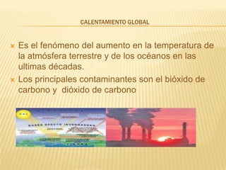Calentamiento GlobalEs el fenómeno del aumento en la temperatura de la atmósfera terrestre y de los océanos en las ultimas décadas.Los principales contaminantes son el bióxido de carbono y  dióxido de carbono 