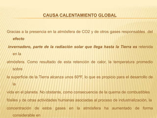 Causa calentamiento globalGracias a la presencia en la atmósfera de CO2 y de otros gases responsables  del efecto invernadero, parte de la radiación solar que llega hasta la Tierra es retenida en la atmósfera. Como resultado de esta retención de calor, la temperatura promedio sobre la superficie de la Tierra alcanza unos 60ºF, lo que es propicio para el desarrollo de la vida en el planeta. No obstante, como consecuencia de la quema de combustibles fósiles y de otras actividades humanas asociadas al proceso de industrialización, la concentración de estos gases en la atmósfera ha aumentado de forma considerable en los últimos años. Esto ha ocasionado que la atmósfera retenga más calor de lo debido, y  es la causa de lo que hoy conocemos como el calentamiento o cambio climático global.