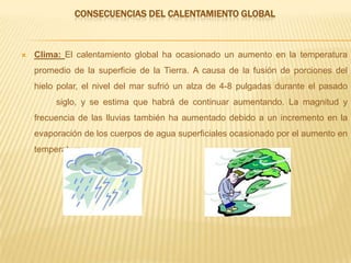 Consecuencias del calentamiento globalClima: El calentamiento global ha ocasionado un aumento en la temperatura promedio de la superficie de la Tierra. A causa de la fusión de porciones del hielo polar, el nivel del mar sufrió un alza de 4-8 pulgadas durante el pasado 	siglo, y se estima que habrá de continuar aumentando. La magnitud y frecuencia de las lluvias también ha aumentado debido a un incremento en la evaporación de los cuerpos de agua superficiales ocasionado por el aumento en temperatura. 