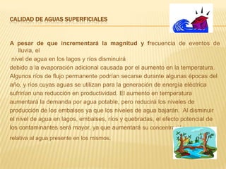 Calidad de aguas superficialesA pesar de que incrementará la magnitud y frecuencia de eventos de lluvia, el nivel de agua en los lagos y ríos disminuirádebido a la evaporación adicional causada por el aumento en la temperatura.Algunos ríos de flujo permanente podrían secarse durante algunas épocas delaño, y ríos cuyas aguas se utilizan para la generación de energía eléctrica sufrirían una reducción en productividad. El aumento en temperatura aumentará la demanda por agua potable, pero reducirá los niveles de producción de los embalses ya que los niveles de agua bajarán.  Al disminuir el nivel de agua en lagos, embalses, ríos y quebradas, el efecto potencial de los contaminantes será mayor, ya que aumentará su concentración relativa al agua presente en los mismos.