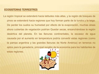 Ecosistemas terrestresLaregión tropical se extenderá hacia latitudes más altas, y la región de bosques de pinos se extenderá hacia regiones que hoy forman parte de la tundra y la taiga.  De perder los suelos su humedad por efecto de la evaporación, muchas áreas ahora cubiertas de vegetación podrían Quedar secas, ensanchándose la región desértica del planeta. En las llanuras continentales, la escasez de agua causada por el aumento en temperatura podría convertir estas regiones (como la pampa argentina y las grandes llanuras de Norte América) en terrenos no aptos para la ganadería, principal renglón de la economía para los habitantes de estas regiones.