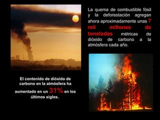 La quema de combustible fósil
y la deforestación agregan
ahora aproximadamente unas 7

mil
millones
toneladas
métricas
dióxido de carbono
atmósfera cada año.

El contenido de dióxido de
carbono en la atmósfera ha

31% en los

aumentado en un
últimos siglos.

de
de
a la

 