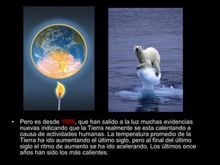•

Pero es desde 1995, que han salido a la luz muchas evidencias
nuevas indicando que la Tierra realmente se esta calentando a
causa de actividades humanas. La temperatura promedio de la
Tierra ha ido aumentando el último siglo, pero al final del último
siglo el ritmo de aumento se ha ido acelerando. Los últimos once
años han sido los más calientes.

 