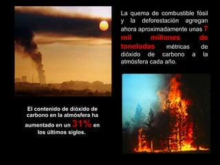 El contenido de dióxido de carbono en la atmósfera ha aumentado en un  31%  en los últimos siglos.  La quema de combustible fósil y la deforestación agregan ahora aproximadamente unas   7 mil millones de toneladas   métricas de dióxido de carbono a la atmósfera cada año.  