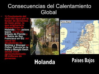 Consecuencias del Calentamiento Global  1) Crecimiento del nivel del agua por la fusión de porciones de hielo polar, lo que originaría la desaparición de  Holanda  y los  países bajos , el sur del  Estado de Florida  y la  Bahía de San Francisco en EU , así como los alrededores de  Beijing y Shangai  en  China ,  Calcuta en la India y Bangla Desh , donde viven aproximadamente 60 millones de personas. Holanda Países Bajos 