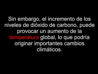 Sin embargo, el incremento de los niveles de dióxido de carbono, puede provocar un aumento de la   temperatura   global, lo que podría originar importantes cambios climáticos. 