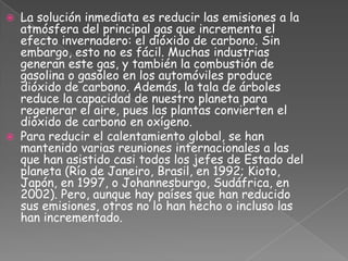 La solución inmediata es reducir las emisiones a la atmósfera del principal gas que incrementa el efecto invernadero: el dióxido de carbono. Sin embargo, esto no es fácil. Muchas industrias generan este gas, y también la combustión de gasolina o gasóleo en los automóviles produce dióxido de carbono. Además, la tala de árboles reduce la capacidad de nuestro planeta para regenerar el aire, pues las plantas convierten el dióxido de carbono en oxígeno.Para reducir el calentamiento global, se han mantenido varias reuniones internacionales a las que han asistido casi todos los jefes de Estado del planeta (Río de Janeiro, Brasil, en 1992; Kioto, Japón, en 1997, o Johannesburgo, Sudáfrica, en 2002). Pero, aunque hay países que han reducido sus emisiones, otros no lo han hecho o incluso las han incrementado.