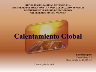 REPÚBLICA BOLIVARIANA DE VENEZUELAMINISTERIO DEL PODER POPULAR PARA LA EDUCACIÓN SUPERIORINSTITUTO UNIVERSITARIO DE TECNOLOGÍA“DR. FEDERICO RIVERO PALACIO” Calentamiento Global Elaborado por: Flores Johnny C.I  Rojas Dayrlin C.I 20.308.433 Caracas, julio de 2010 