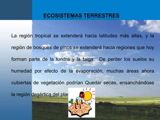 Ecosistemas terrestresLaregión tropical se extenderá hacia latitudes más altas, y la región de bosques de pinos se extenderá hacia regiones que hoy forman parte de la tundra y la taiga.  De perder los suelos su humedad por efecto de la evaporación, muchas áreas ahora cubiertas de vegetación podrían Quedar secas, ensanchándose la región desértica del planeta. 