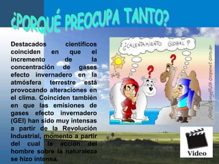 ¿PORQUÉ PREOCUPA TANTO?Destacados científicos coinciden en que el incremento de la concentración de gases efecto invernadero en la atmósfera terrestre está provocando alteraciones en el clima. Coinciden también en que las emisiones de gases efecto invernadero (GEI) han sido muy intensas a partir de la Revolución Industrial, momento a partir del cual la acción del hombre sobre la naturaleza se hizo intensa. 