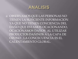 ANALISIS OBSERVAMOS QUE LAS PERSONAS NO TIENEN LA SUFICIENTE INFORMACION YA QUE NO TIENEN CONCIENCIA DEL DAÑO QUE ESTAMOS OCACIONANDO, OCACIONAMOS DAÑOS  AL UTILIZAR PRODUCTOS DAÑINOS A LA CAPA DE OZONO . LA CONCECUENCIA ES EL CALENTAMIENTO GLOBAL.
