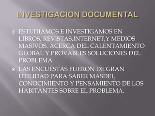 INVESTIGACION DOCUMENTALESTUDIAMOS E INVESTIGAMOS EN LIBROS, REVISTAS,INTERNET,Y MEDIOS MASIVOS. ACERCA DEL CALENTAMIENTO GLOBAL Y PROVABLES SOLUCIONES DEL PROBLEMA.LAS ENCUESTAS FUERON DE GRAN UTILIDAD PARA SABER MASDEL CONOCIMIENTO Y PENSAMIENTO DE LOS HABITANTES SOBRE EL PROBLEMA.
