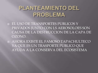 PLANTEAMIENTO DEL PROBLEMA EL USO DE TRANSPORTES PUBLICOS Y PRIVADOS JUNTO CON LS AEROSOLOES SON CAUSA DE LA DESTRUCCION DE LA CAPA DE OZONO.AHORA EXISTE EL FAMOSO TAPACHULTECO YA QUE ES UN TRASPORTE PUBLICO QUE AYUDA A LA CONSERVA DEL ECOSISTEMA