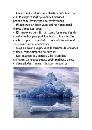 Huracanes, ciclones, el calentamiento hace con
que se evapore más agua de los océanos
potenciando estos tipos de catástrofes;
   El aumento en los niveles del mar producirá
inundaciones costeras;
   El trastorno de hábitats como los arrecifes de
coral y los bosques podrían llevar a la extinción
muchas especies vegetales y animales ocasionado
variaciones en el ecosistema.
   Olas de calor que provoca la muerte de ancianos
y niños, especialmente en Europa;
   Los bosques, los campos y las ciudades
enfrentarán nuevas plagas problemáticas y más
enfermedades transmitidas por mosquitos.
 