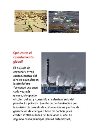 Qué causa el
calentamiento
global?
El bióxido de
carbono y otros
contaminantes del
aire se acumulan en
la atmósfera
formando una capa
cada vez más
gruesa, atrapando
el calor del sol y causando el calentamiento del
planeta. La principal fuente de contaminación por
la emisión de bióxido de carbono son las plantas de
generación de energía a base de carbón, pues
emiten 2,500 millones de toneladas al año. La
segunda causa principal, son los automóviles,
 
