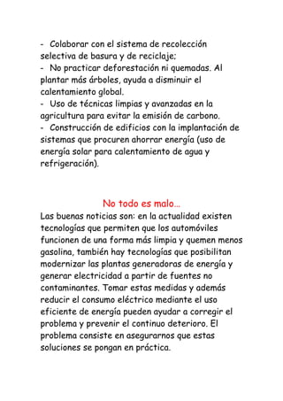 Colaborar con el sistema de recolección
selectiva de basura y de reciclaje;
   No practicar deforestación ni quemadas. Al
plantar más árboles, ayuda a disminuir el
calentamiento global.
   Uso de técnicas limpias y avanzadas en la
agricultura para evitar la emisión de carbono.
   Construcción de edificios con la implantación de
sistemas que procuren ahorrar energía (uso de
energía solar para calentamiento de agua y
refrigeración).



                No todo es malo…
Las buenas noticias son: en la actualidad existen
tecnologías que permiten que los automóviles
funcionen de una forma más limpia y quemen menos
gasolina, también hay tecnologías que posibilitan
modernizar las plantas generadoras de energía y
generar electricidad a partir de fuentes no
contaminantes. Tomar estas medidas y además
reducir el consumo eléctrico mediante el uso
eficiente de energía pueden ayudar a corregir el
problema y prevenir el continuo deterioro. El
problema consiste en asegurarnos que estas
soluciones se pongan en práctica.
 