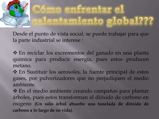 Causas del calentamiento global???El bióxido de carbono y otros contaminantes del aire se acumulan en la atmósfera formando una capa cada vez más gruesa, atrapando el calor del sol y causando el calentamiento del planeta. La principal fuente de contaminación por la emisión de bióxido de carbono son las plantas de generación de energía a base de carbón, pues emiten 2,500 millones de toneladas al año. La segunda causa principal, son los automóviles, emiten casi 1,500 millones de toneladas de CO2 al año.