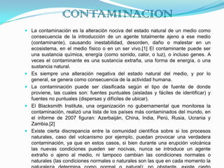 CONTAMINACIONLa contaminación es la alteración nociva del estado natural de un medio como consecuencia de la introducción de un agente totalmente ajeno a ese medio (contaminante), causando inestabilidad, desorden, daño o malestar en un ecosistema, en el medio físico o en un ser vivo.[1] El contaminante puede ser una sustancia química, energía (como sonido, calor, o luz), o incluso genes. A veces el contaminante es una sustancia extraña, una forma de energía, o una sustancia natural.Es siempre una alteración negativa del estado natural del medio, y por lo general, se genera como consecuencia de la actividad humana.La contaminación puede ser clasificada según el tipo de fuente de donde proviene, las cuales son: fuentes puntuales (aisladas y fáciles de identificar) y fuentes no puntuales (dispersas y difíciles de ubicar).El Blacksmith Institute, una organización no gubernamental que monitorea la contaminación, realizó una lista de los países más contaminados del mundo, en el informe de 2007 figuran: Azerbaiján, China, India, Perú, Rusia, Ucrania y Zambia.[2]Existe cierta discrepancia entre la comunidad científica sobre si los procesos naturales, caso del volcanismo por ejemplo, puedan provocar una verdadera contaminación, ya que en estos casos, si bien durante una erupción volcánica las nuevas condiciones pueden ser nocivas, nunca se introduce un agente extraño o ajeno al medio, ni tampoco cambian las condiciones normales o naturales (las condiciones normales o naturales son las que en cada momento la naturaleza determina como normal o natural); no obstante, existe cierto consenso en este caso en considerar como contaminación de una sustancia natural si se exceden unos niveles habituales.