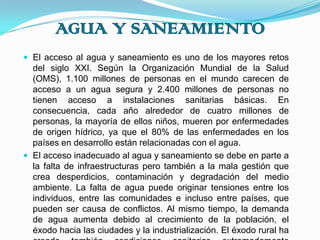 AGUA Y SANEAMIENTOEl acceso al agua y saneamiento es uno de los mayores retos del siglo XXI. Según la Organización Mundial de la Salud (OMS), 1.100 millones de personas en el mundo carecen de acceso a un agua segura y 2.400 millones de personas no tienen acceso a instalaciones sanitarias básicas. En consecuencia, cada año alrededor de cuatro millones de personas, la mayoría de ellos niños, mueren por enfermedades de origen hídrico, ya que el 80% de las enfermedades en los países en desarrollo están relacionadas con el agua.El acceso inadecuado al agua y saneamiento se debe en parte a la falta de infraestructuras pero también a la mala gestión que crea desperdicios, contaminación y degradación del medio ambiente. La falta de agua puede originar tensiones entre los individuos, entre las comunidades e incluso entre países, que pueden ser causa de conflictos. Al mismo tiempo, la demanda de agua aumenta debido al crecimiento de la población, el éxodo hacia las ciudades y la industrialización. El éxodo rural ha creado también condiciones sanitarias extremadamente precarias en los núcleos urbanos donde se han producido los asentamientos.