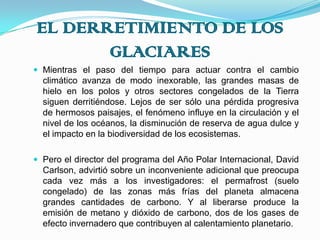 EL DERRETIMIENTO DE LOS GLACIARESMientras el paso del tiempo para actuar contra el cambio climático avanza de modo inexorable, las grandes masas de hielo en los polos y otros sectores congelados de la Tierra siguen derritiéndose. Lejos de ser sólo una pérdida progresiva de hermosos paisajes, el fenómeno influye en la circulación y el nivel de los océanos, la disminución de reserva de agua dulce y el impacto en la biodiversidad de los ecosistemas.Pero el director del programa del Año Polar Internacional, David Carlson, advirtió sobre un inconveniente adicional que preocupa cada vez más a los investigadores: el permafrost (suelo congelado) de las zonas más frías del planeta almacena grandes cantidades de carbono. Y al liberarse produce la emisión de metano y dióxido de carbono, dos de los gases de efecto invernadero que contribuyen al calentamiento planetario.
