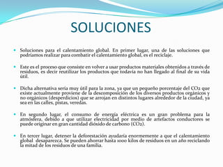 SOLUCIONESSoluciones para el calentamiento global. En primer lugar, una de las soluciones que podríamos realizar para combatir el calentamiento global, es el reciclaje.Este es el proceso que consiste en volver a usar productos materiales obtenidos a través de residuos, es decir reutilizar los productos que todavía no han llegado al final de su vida útil.Dicha alternativa sería muy útil para la zona, ya que un pequeño porcentaje del CO2 que existe actualmente proviene de la descomposición de los diversos productos orgánicos y no orgánicos (desperdicios) que se arrojan en distintos lugares alrededor de la ciudad, ya sea en las calles, pistas, veredas.En segundo lugar, el consumo de energía eléctrica es un gran problema para la atmósfera, debido a que utilizar electricidad por medio de artefactos conductores se puede originar en gran cantidad dióxido de carbono (CO2).En tercer lugar, detener la deforestación ayudaría enormemente a que el calentamiento global  desaparezca. Se pueden ahorrar hasta 1000 kilos de residuos en un año reciclando la mitad de los residuos de una familia.