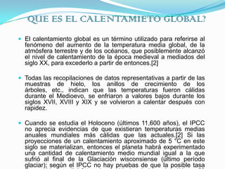 QUE ES EL CALENTAMIETO GLOBAL?El calentamiento global es un término utilizado para referirse al fenómeno del aumento de la temperatura media global, de la atmósfera terrestre y de los océanos, que posiblemente alcanzó el nivel de calentamiento de la época medieval a mediados del siglo XX, para excederlo a partir de entonces.[2]Todas las recopilaciones de datos representativas a partir de las muestras de hielo, los anillos de crecimiento de los árboles, etc., indican que las temperaturas fueron cálidas durante el Medioevo, se enfriaron a valores bajos durante los siglos XVII, XVIII y XIX y se volvieron a calentar después con rapidez.Cuando se estudia el Holoceno (últimos 11,600 años), el IPCC no aprecia evidencias de que existieran temperaturas medias anuales mundiales más cálidas que las actuales.[2] Si las proyecciones de un calentamiento aproximado de 5 °C en este siglo se materializan, entonces el planeta habrá experimentado una cantidad de calentamiento medio mundial igual a la que sufrió al final de la Glaciación wisconsiense (último período glaciar); según el IPCC no hay pruebas de que la posible tasa de cambio mundial futuro haya sido igualada en los últimos 50 millones de años por una elevación de temperatura comparable.