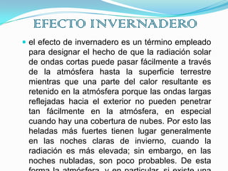 EFECTO INVERNADEROel efecto de invernadero es un término empleado para designar el hecho de que la radiación solar de ondas cortas puede pasar fácilmente a través de la atmósfera hasta la superficie terrestre mientras que una parte del calor resultante es retenido en la atmósfera porque las ondas largas reflejadas hacia el exterior no pueden penetrar tan fácilmente en la atmósfera, en especial cuando hay una cobertura de nubes. Por esto las heladas más fuertes tienen lugar generalmente en las noches claras de invierno, cuando la radiación es más elevada; sin embargo, en las noches nubladas, son poco probables. De esta forma la atmósfera, y en particular, si existe una capa de nubes, actúa como los cristales de los invernaderos.