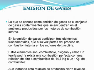 EMISION DE GASESLo que se conoce como emisión de gases es el conjunto de gases contaminantes que se encuentran en el ambiente producidos por los motores de combustión interna.En la emisión de gases participan tres elementos fundamentales, que a su vez partes del proceso de combustión interna en los motores de gasolina.Estos elementos son: combustible, oxigeno y calor. En teoría podría existir una combustión perfecta con una relación de aire a combustible de 14.7 Kg a un 1Kg. de combustible.Aun logrando esta relación se produciría cierto nivel de emisión aunque casi insignificante.