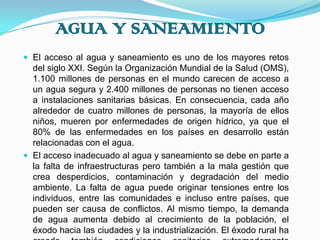 AGUA Y SANEAMIENTOEl acceso al agua y saneamiento es uno de los mayores retos del siglo XXI. Según la Organización Mundial de la Salud (OMS), 1.100 millones de personas en el mundo carecen de acceso a un agua segura y 2.400 millones de personas no tienen acceso a instalaciones sanitarias básicas. En consecuencia, cada año alrededor de cuatro millones de personas, la mayoría de ellos niños, mueren por enfermedades de origen hídrico, ya que el 80% de las enfermedades en los países en desarrollo están relacionadas con el agua.El acceso inadecuado al agua y saneamiento se debe en parte a la falta de infraestructuras pero también a la mala gestión que crea desperdicios, contaminación y degradación del medio ambiente. La falta de agua puede originar tensiones entre los individuos, entre las comunidades e incluso entre países, que pueden ser causa de conflictos. Al mismo tiempo, la demanda de agua aumenta debido al crecimiento de la población, el éxodo hacia las ciudades y la industrialización. El éxodo rural ha creado también condiciones sanitarias extremadamente precarias en los núcleos urbanos donde se han producido los asentamientos.