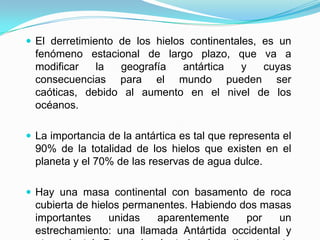 El derretimiento de los hielos continentales, es un fenómeno estacional de largo plazo, que va a modificar la geografía antártica y cuyas consecuencias para el mundo pueden ser caóticas, debido al aumento en el nivel de los océanos.La importancia de la antártica es tal que representa el 90% de la totalidad de los hielos que existen en el planeta y el 70% de las reservas de agua dulce.Hay una masa continental con basamento de roca cubierta de hielos permanentes. Habiendo dos masas importantes unidas aparentemente por un estrechamiento: una llamada Antártida occidental y otra oriental. Pero además todo el continente esta rodeado de una masa variable de hielos que la rodean depositados sobre el mar adyacente. ( hielos oceánicos ).