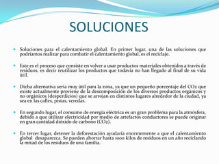 SOLUCIONESSoluciones para el calentamiento global. En primer lugar, una de las soluciones que podríamos realizar para combatir el calentamiento global, es el reciclaje.Este es el proceso que consiste en volver a usar productos materiales obtenidos a través de residuos, es decir reutilizar los productos que todavía no han llegado al final de su vida útil.Dicha alternativa sería muy útil para la zona, ya que un pequeño porcentaje del CO2 que existe actualmente proviene de la descomposición de los diversos productos orgánicos y no orgánicos (desperdicios) que se arrojan en distintos lugares alrededor de la ciudad, ya sea en las calles, pistas, veredas.En segundo lugar, el consumo de energía eléctrica es un gran problema para la atmósfera, debido a que utilizar electricidad por medio de artefactos conductores se puede originar en gran cantidad dióxido de carbono (CO2).En tercer lugar, detener la deforestación ayudaría enormemente a que el calentamiento global  desaparezca. Se pueden ahorrar hasta 1000 kilos de residuos en un año reciclando la mitad de los residuos de una familia.