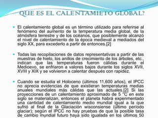 QUE ES EL CALENTAMIETO GLOBAL?El calentamiento global es un término utilizado para referirse al fenómeno del aumento de la temperatura media global, de la atmósfera terrestre y de los océanos, que posiblemente alcanzó el nivel de calentamiento de la época medieval a mediados del siglo XX, para excederlo a partir de entonces.[2]Todas las recopilaciones de datos representativas a partir de las muestras de hielo, los anillos de crecimiento de los árboles, etc., indican que las temperaturas fueron cálidas durante el Medioevo, se enfriaron a valores bajos durante los siglos XVII, XVIII y XIX y se volvieron a calentar después con rapidez.Cuando se estudia el Holoceno (últimos 11,600 años), el IPCC no aprecia evidencias de que existieran temperaturas medias anuales mundiales más cálidas que las actuales.[2] Si las proyecciones de un calentamiento aproximado de 5 °C en este siglo se materializan, entonces el planeta habrá experimentado una cantidad de calentamiento medio mundial igual a la que sufrió al final de la Glaciación wisconsiense (último período glaciar); según el IPCC no hay pruebas de que la posible tasa de cambio mundial futuro haya sido igualada en los últimos 50 millones de años por una elevación de temperatura comparable.
