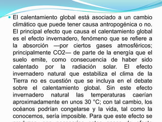 El calentamiento global está asociado a un cambio climático que puede tener causa antropogénica o no. El principal efecto que causa el calentamiento global es el efecto invernadero, fenómeno que se refiere a la absorción —por ciertos gases atmosféricos; principalmente CO2— de parte de la energía que el suelo emite, como consecuencia de haber sido calentado por la radiación solar. El efecto invernadero natural que estabiliza el clima de la Tierra no es cuestión que se incluya en el debate sobre el calentamiento global. Sin este efecto invernadero natural las temperaturas caerían aproximadamente en unos 30 °C; con tal cambio, los océanos podrían congelarse y la vida, tal como la conocemos, sería imposible. Para que este efecto se produzca, son necesarios estos gases de efecto invernadero, pero en proporciones adecuadas. Lo que preocupa a los climatólogos es que una elevación de esa proporción producirá un aumento de la temperatura debido al calor atrapado en la baja atmósfera.