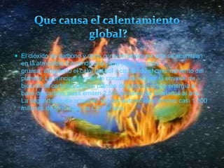 Que causa el calentamiento global?El dióxido de carbono y otros contaminantes del aire se acumulan en la atmósfera formando una capa cada vez más gruesa, atrapando el calor del sol y causando el calentamiento del planeta. La principal fuente de contaminación por la emisión de bióxido de carbono son las plantas de generación de energía a base de carbón, pues emiten 2,500 millones de toneladas al año. La segunda causa principal, son los automóviles, emiten casi 1,500 millones de toneladas de CO2 al año.