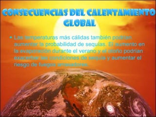 Consecuencias del calentamiento globalLas temperaturas más cálidas también podrían aumentar la probabilidad de sequías. El aumento en la evaporación durante el verano y el otoño podrían exacerbar las condiciones de sequía y aumentar el riesgo de fuegos arrasadores.