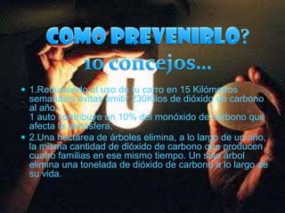 Como prevenirlo?10 concejos…1.Reduciendo el uso de tu carro en 15 Kilómetros semanales evitas emitir 230Kilos de dióxido de carbono al año.1 auto contribuye un 10% del monóxido de carbono que afecta la atmósfera. 2.Una hectárea de árboles elimina, a lo largo de un año, la misma cantidad de dióxido de carbono que producen cuatro familias en ese mismo tiempo. Un solo árbol elimina una tonelada de dióxido de carbono a lo largo de su vida.