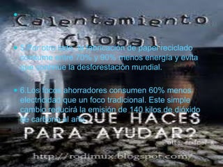 5.Por otro lado, la fabricación de papel reciclado consume entre 70% y 90% menos energía y evita que continúe la desforestación mundial. 6.Los focos ahorradores consumen 60% menos electricidad que un foco tradicional. Este simple cambio reducirá la emisión de 140 kilos de dióxido de carbono al año.
