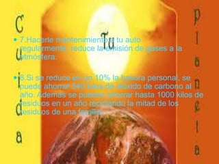 7.Hacerle mantenimiento a tu auto regularmente, reduce la emisión de gases a la atmósfera. 8.Si se reduce en un 10% la basura personal, se puede ahorrar 540 kilos de dióxido de carbono al año. Además se pueden ahorrar hasta 1000 kilos de residuos en un año reciclando la mitad de los residuos de una familia.