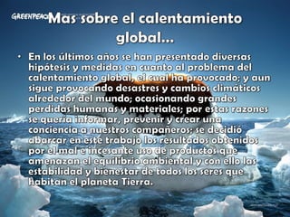 Mas sobre el calentamiento global…En los últimos años se han presentado diversas hipótesis y medidas en cuanto al problema del calentamiento global, el cual ha provocado; y aun sigue provocando desastres y cambios climáticos alrededor del mundo; ocasionando grandes perdidas humanas y materiales; por estas razones se quería informar, prevenir y crear una conciencia a nuestros compañeros; se decidió abarcar en este trabajo los resultados obtenidos por el mal e incesante uso de productos que amenazan el equilibrio ambiental y con ello las estabilidad y bienestar de todos los seres que habitan el planeta Tierra.