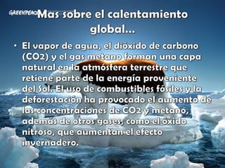 Mas sobre el calentamiento global…El vapor de agua, el dióxido de carbono (CO2) y el gas metano forman una capa natural en la atmósfera terrestre que retiene parte de la energía proveniente del Sol. El uso de combustibles fósiles y la deforestación ha provocado el aumento de las concentraciones de CO2 y metano, además de otros gases, como el óxido nitroso, que aumentan el efecto invernadero.