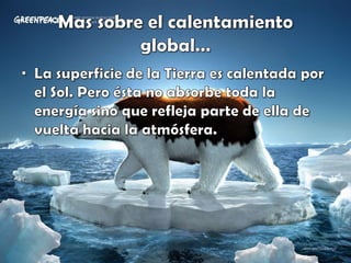 Mas sobre el calentamiento global…La superficie de la Tierra es calentada por el Sol. Pero ésta no absorbe toda la energía sino que refleja parte de ella de vuelta hacia la atmósfera. 