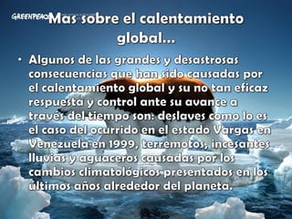 Mas sobre el calentamiento global…Algunos de las grandes y desastrosas consecuencias que han sido causadas por el calentamiento global y su no tan eficaz respuesta y control ante su avance a través del tiempo son: deslaves como lo es el caso del ocurrido en el estado Vargas en Venezuela en 1999, terremotos, incesantes lluvias y aguaceros causadas por los cambios climatológicos presentados en los últimos años alrededor del planeta. 