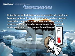 ConsecuenciasEl trastorno de hábitats como los arrecifes de coral y los bosques podrían llevar a la extinción muchas especies vegetales y animales ocasionado variaciones en el ecosistema. Olas de calor que provoca la muerte de ancianos y niños, especialmente en Europa.